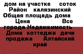 дом на участке 30 соток › Район ­ калязинский › Общая площадь дома ­ 73 › Цена ­ 1 600 000 - Все города Недвижимость » Дома, коттеджи, дачи продажа   . Алтайский край